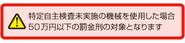 特定自主検査未実施の機(jī)械を使用した場(chǎng)合50萬(wàn)円以下の罰金刑の対象となります