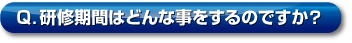 Q．研修期間はどんな事をするのですか？