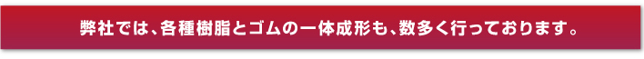 弊社では、各種樹脂とゴムの一體成形も、數(shù)多く行っております。