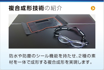 複合成形技術(shù)の紹介 防水や防塵のシール機(jī)能を持たせ、2 種の素
材を一體で成形する複合成形を?qū)g現(xiàn)します。