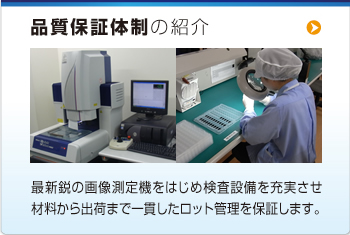 品質(zhì)保証體制の紹介  最新鋭の畫(huà)像測(cè)定機(jī)をはじめ検査設(shè)備を充実させ材料から出荷まで一貫したロット管理を保証します。